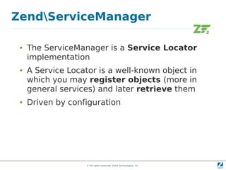 ZendServiceManager

 ●   The ServiceManager is a Service Locator
     implementation
 ●   A Service Locator is a well-known object in
     which you may register objects (more in
     general services) and later retrieve them
 ●   Driven by configuration




                    © All rights reserved. Zend Technologies, Inc.
 