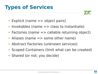 Types of Services

 ●   Explicit (name => object pairs)
 ●   Invokables (name => class to instantiate)
 ●   Factories (name => callable returning object)
 ●   Aliases (name => some other name)
 ●   Abstract Factories (unknown services)
 ●   Scoped Containers (limit what can be created)
 ●   Shared (or not; you decide)



                   © All rights reserved. Zend Technologies, Inc.
 