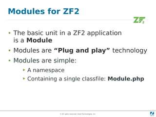 Modules for ZF2

●   The basic unit in a ZF2 application
    is a Module
●   Modules are “Plug and play” technology
●   Modules are simple:
       ▶   A namespace
       ▶   Containing a single classfile: Module.php




                      © All rights reserved. Zend Technologies, Inc.
 