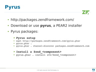 Pyrus

●   http://packages.zendframework.com/
●   Download or use pyrus, a PEAR2 installer
●   Pyrus packages:
     ▶   Pyrus setup
     ▶   wget http://packages.zendframework.com/pyrus.phar
     ▶   pyrus.phar .
     ▶   pyrus.phar . channel­discover packages.zendframework.com

     ▶   Install a Zend_<component>
     ▶   pyrus.phar . install zf2/Zend_<component>




                        © All rights reserved. Zend Technologies, Inc.
 