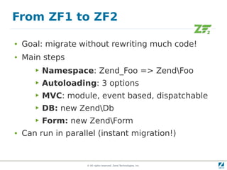 From ZF1 to ZF2

●   Goal: migrate without rewriting much code!
●   Main steps
       ▶   Namespace: Zend_Foo => ZendFoo
       ▶   Autoloading: 3 options
       ▶   MVC: module, event based, dispatchable
       ▶   DB: new ZendDb
       ▶   Form: new ZendForm
●   Can run in parallel (instant migration!)


                     © All rights reserved. Zend Technologies, Inc.
 