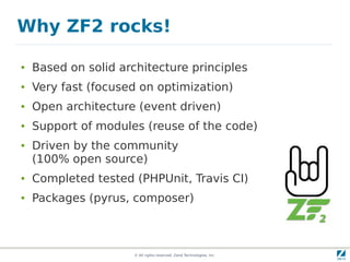 Why ZF2 rocks!

●   Based on solid architecture principles
●   Very fast (focused on optimization)
●   Open architecture (event driven)
●   Support of modules (reuse of the code)
●   Driven by the community
    (100% open source)
●   Completed tested (PHPUnit, Travis CI)
●   Packages (pyrus, composer)



                      © All rights reserved. Zend Technologies, Inc.
 