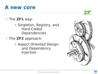 A new core

●   The ZF1 way:
       ▶   Singleton, Registry, and
             Hard-Coded
             Dependencies
●   The ZF2 approach:
       ▶   Aspect Oriented Design
             and Dependency
             Injection




                      © All rights reserved. Zend Technologies, Inc.
 