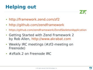 Helping out

●   http://framework.zend.com/zf2
●   http://github.com/zendframework
●   https://github.com/zendframework/ZendSkeletonApplication
●   Getting Started with Zend Framework 2
    by Rob Allen, http://www.akrabat.com
●   Weekly IRC meetings (#zf2-meeting on
    Freenode)
●   #zftalk.2 on Freenode IRC



                       © All rights reserved. Zend Technologies, Inc.
 