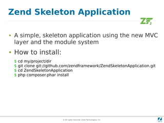 Zend Skeleton Application

●   A simple, skeleton application using the new MVC
    layer and the module system
●   How to install:
    $   cd my/project/dir
    $   git clone git://github.com/zendframework/ZendSkeletonApplication.git
    $   cd ZendSkeletonApplication
    $   php composer.phar install




                              © All rights reserved. Zend Technologies, Inc.
 