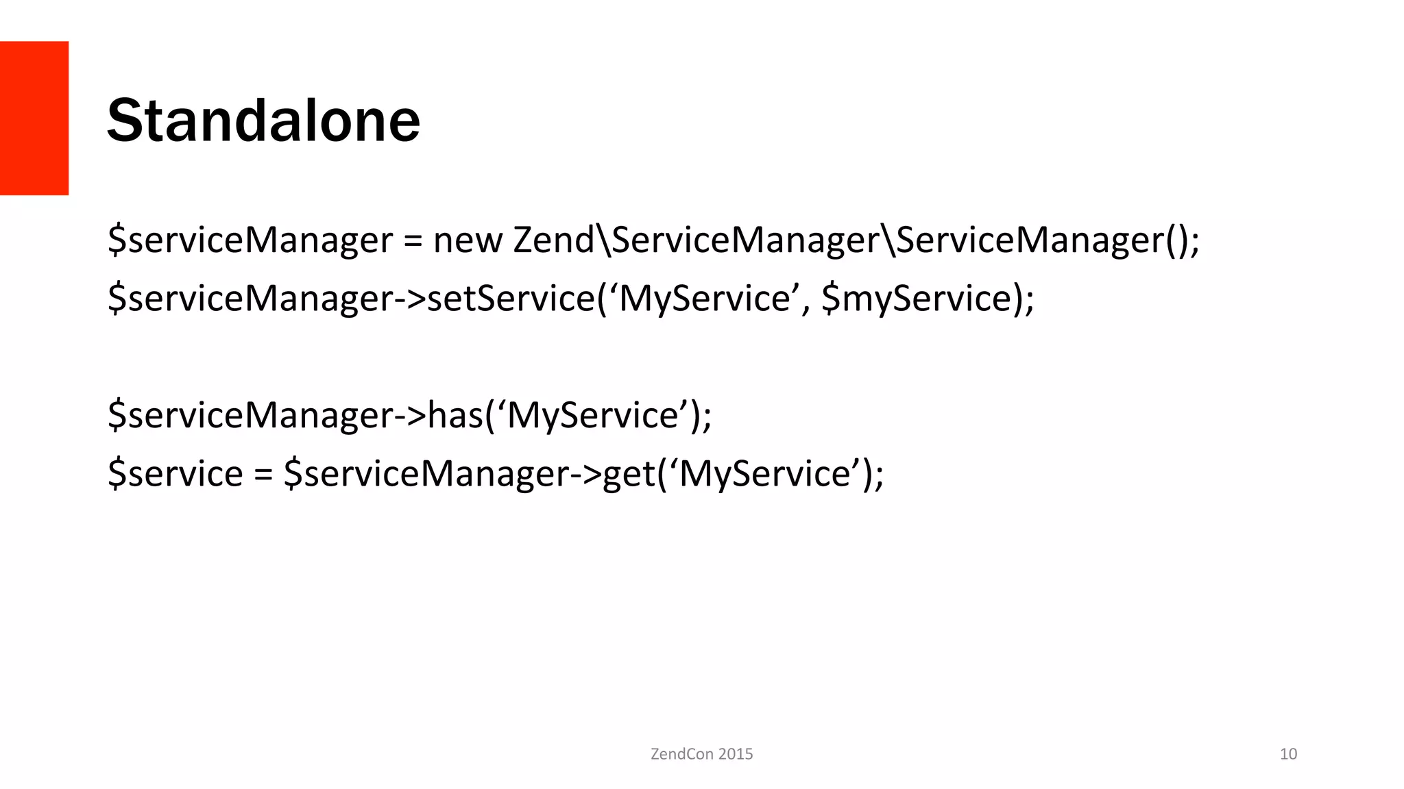 Standalone
$serviceManager	
  =	
  new	
  ZendServiceManagerServiceManager();	
  
$serviceManager-­‐>setService(‘MyService’,	
  $myService);	
  
	
  
$serviceManager-­‐>has(‘MyService’);	
  
$service	
  =	
  $serviceManager-­‐>get(‘MyService’);	
  
	
  
ZendCon	
  2015	
   10	
  
 