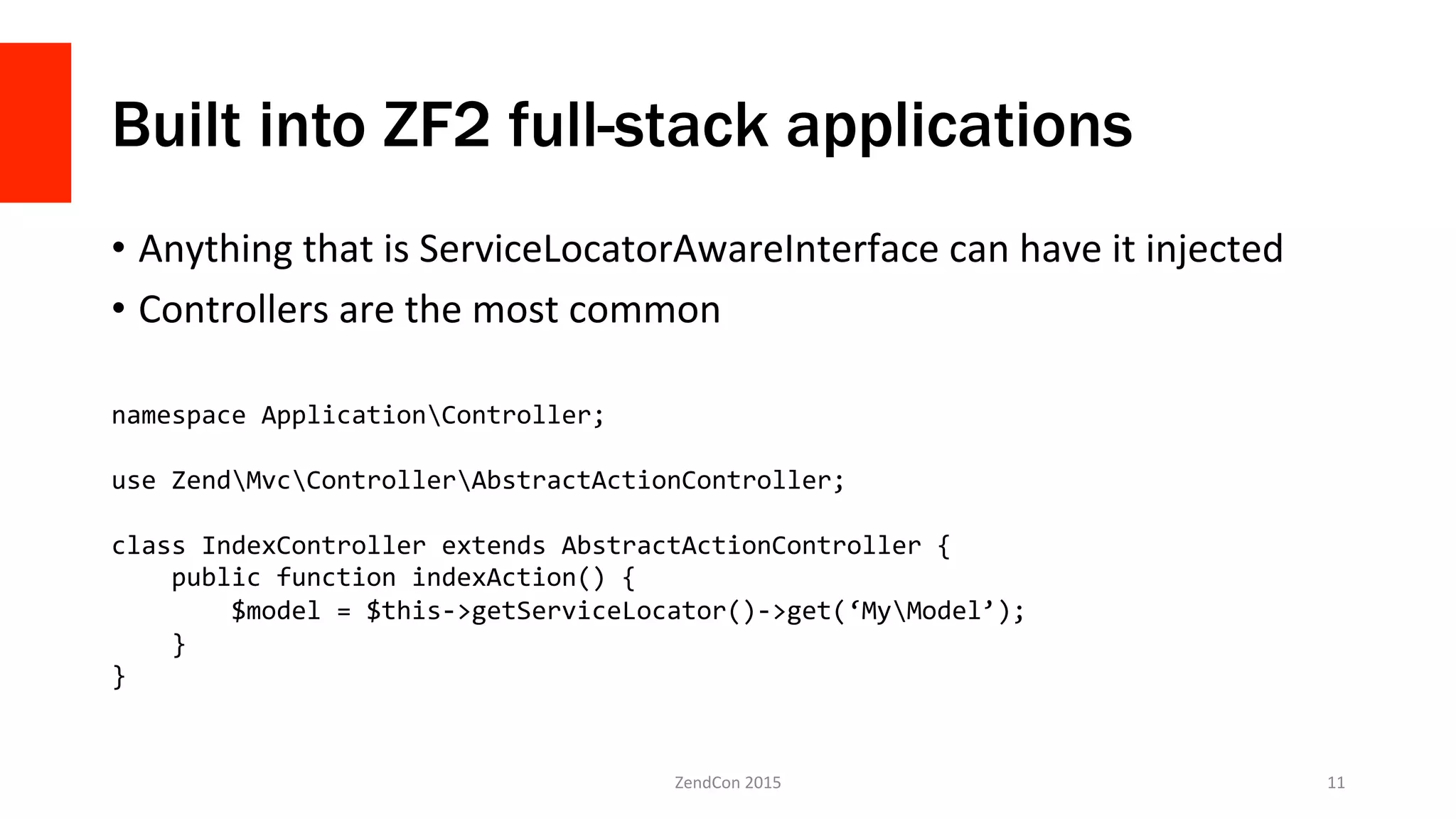 Built into ZF2 full-stack applications
•  Anything	
  that	
  is	
  ServiceLocatorAwareInterface	
  can	
  have	
  it	
  injected	
  
•  Controllers	
  are	
  the	
  most	
  common	
  
ZendCon	
  2015	
   11	
  
namespace	
  ApplicationController;	
  
	
  
use	
  ZendMvcControllerAbstractActionController;	
  
	
  
class	
  IndexController	
  extends	
  AbstractActionController	
  {	
  
	
  	
  	
  	
  public	
  function	
  indexAction()	
  {	
  
	
  	
  	
  	
  	
  	
  	
  	
  $model	
  =	
  $this-­‐>getServiceLocator()-­‐>get(‘MyModel’);	
  
	
  	
  	
  	
  }	
  
}	
  
 