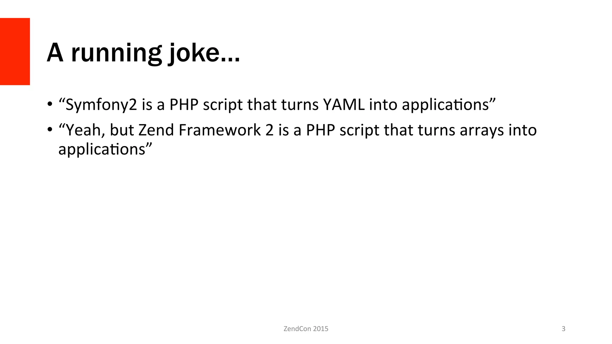A running joke…
•  “Symfony2	
  is	
  a	
  PHP	
  script	
  that	
  turns	
  YAML	
  into	
  applicaNons”	
  
•  “Yeah,	
  but	
  Zend	
  Framework	
  2	
  is	
  a	
  PHP	
  script	
  that	
  turns	
  arrays	
  into	
  
applicaNons”	
  
ZendCon	
  2015	
   3	
  
 