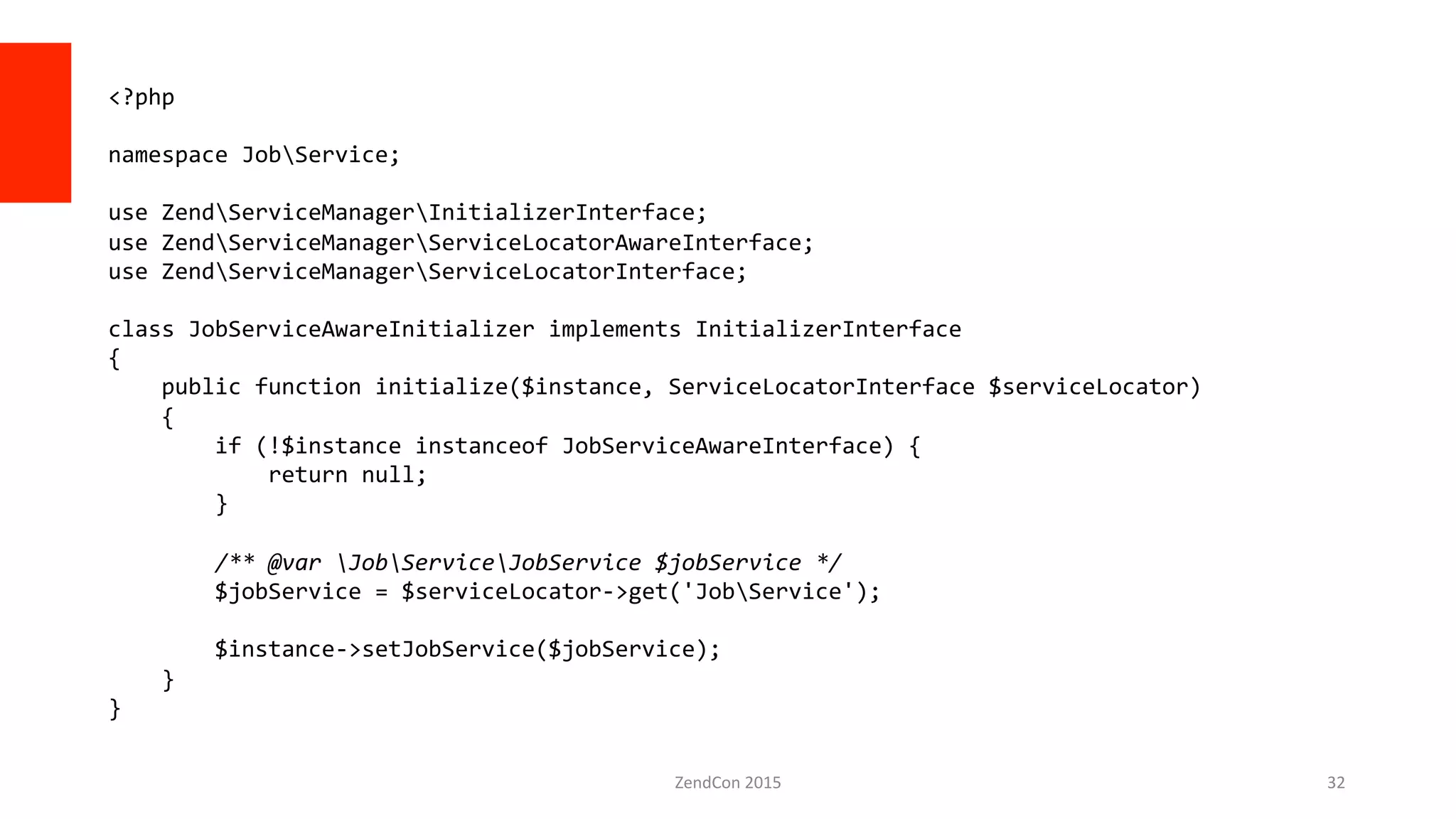 ZendCon	
  2015	
   32	
  
<?php	
  
	
  
namespace	
  JobService;	
  
	
  
use	
  ZendServiceManagerInitializerInterface;	
  
use	
  ZendServiceManagerServiceLocatorAwareInterface;	
  
use	
  ZendServiceManagerServiceLocatorInterface;	
  
	
  
class	
  JobServiceAwareInitializer	
  implements	
  InitializerInterface	
  
{	
  
	
  	
  	
  	
  public	
  function	
  initialize($instance,	
  ServiceLocatorInterface	
  $serviceLocator)	
  
	
  	
  	
  	
  {	
  
	
  	
  	
  	
  	
  	
  	
  	
  if	
  (!$instance	
  instanceof	
  JobServiceAwareInterface)	
  {	
  
	
  	
  	
  	
  	
  	
  	
  	
  	
  	
  	
  	
  return	
  null;	
  
	
  	
  	
  	
  	
  	
  	
  	
  }	
  
	
  
	
  	
  	
  	
  	
  	
  	
  	
  /**	
  @var	
  JobServiceJobService	
  $jobService	
  */	
  
	
  	
  	
  	
  	
  	
  	
  	
  $jobService	
  =	
  $serviceLocator-­‐>get('JobService');	
  
	
  
	
  	
  	
  	
  	
  	
  	
  	
  $instance-­‐>setJobService($jobService);	
  
	
  	
  	
  	
  }	
  
}	
  
	
  
 