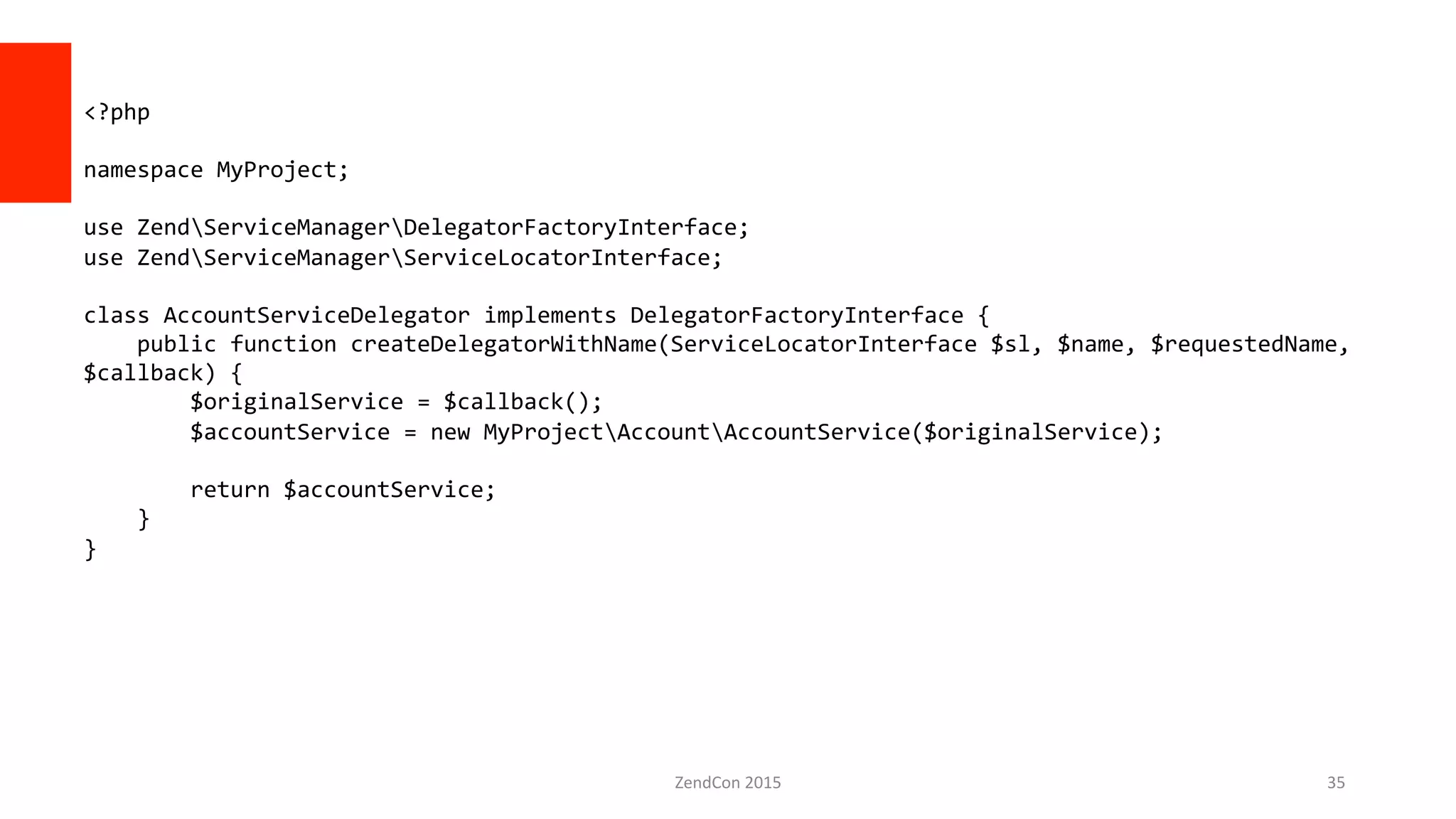 ZendCon	
  2015	
   35	
  
<?php	
  
	
  
namespace	
  MyProject;	
  
	
  
use	
  ZendServiceManagerDelegatorFactoryInterface;	
  
use	
  ZendServiceManagerServiceLocatorInterface;	
  
	
  
class	
  AccountServiceDelegator	
  implements	
  DelegatorFactoryInterface	
  {	
  
	
  	
  	
  	
  public	
  function	
  createDelegatorWithName(ServiceLocatorInterface	
  $sl,	
  $name,	
  $requestedName,	
  
$callback)	
  {	
  
	
  	
  	
  	
  	
  	
  	
  	
  $originalService	
  =	
  $callback();	
  
	
  	
  	
  	
  	
  	
  	
  	
  $accountService	
  =	
  new	
  MyProjectAccountAccountService($originalService);	
  
	
  	
  	
  	
  	
  	
  	
  	
  	
  
	
  	
  	
  	
  	
  	
  	
  	
  return	
  $accountService;	
  
	
  	
  	
  	
  }	
  
}	
  
 