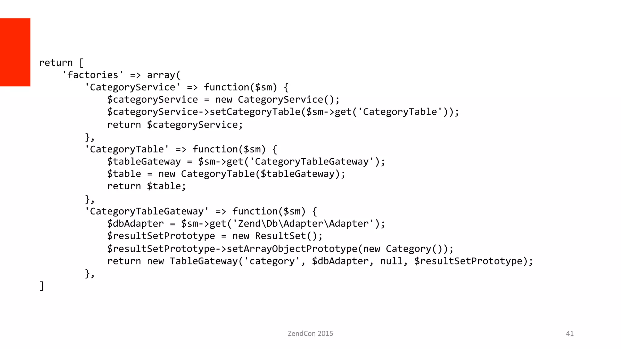 ZendCon	
  2015	
   41	
  
return	
  [	
  
	
  	
  	
  	
  'factories'	
  =>	
  array(	
  
	
  	
  	
  	
  	
  	
  	
  	
  'CategoryService'	
  =>	
  function($sm)	
  {	
  
	
  	
  	
  	
  	
  	
  	
  	
  	
  	
  	
  	
  $categoryService	
  =	
  new	
  CategoryService();	
  
	
  	
  	
  	
  	
  	
  	
  	
  	
  	
  	
  	
  $categoryService-­‐>setCategoryTable($sm-­‐>get('CategoryTable'));	
  
	
  	
  	
  	
  	
  	
  	
  	
  	
  	
  	
  	
  return	
  $categoryService;	
  
	
  	
  	
  	
  	
  	
  	
  	
  },	
  
	
  	
  	
  	
  	
  	
  	
  	
  'CategoryTable'	
  =>	
  function($sm)	
  {	
  
	
  	
  	
  	
  	
  	
  	
  	
  	
  	
  	
  	
  $tableGateway	
  =	
  $sm-­‐>get('CategoryTableGateway');	
  
	
  	
  	
  	
  	
  	
  	
  	
  	
  	
  	
  	
  $table	
  =	
  new	
  CategoryTable($tableGateway);	
  
	
  	
  	
  	
  	
  	
  	
  	
  	
  	
  	
  	
  return	
  $table;	
  
	
  	
  	
  	
  	
  	
  	
  	
  },	
  
	
  	
  	
  	
  	
  	
  	
  	
  'CategoryTableGateway'	
  =>	
  function($sm)	
  {	
  
	
  	
  	
  	
  	
  	
  	
  	
  	
  	
  	
  	
  $dbAdapter	
  =	
  $sm-­‐>get('ZendDbAdapterAdapter');	
  
	
  	
  	
  	
  	
  	
  	
  	
  	
  	
  	
  	
  $resultSetPrototype	
  =	
  new	
  ResultSet();	
  
	
  	
  	
  	
  	
  	
  	
  	
  	
  	
  	
  	
  $resultSetPrototype-­‐>setArrayObjectPrototype(new	
  Category());	
  
	
  	
  	
  	
  	
  	
  	
  	
  	
  	
  	
  	
  return	
  new	
  TableGateway('category',	
  $dbAdapter,	
  null,	
  $resultSetPrototype);	
  
	
  	
  	
  	
  	
  	
  	
  	
  },	
  
]	
  
 