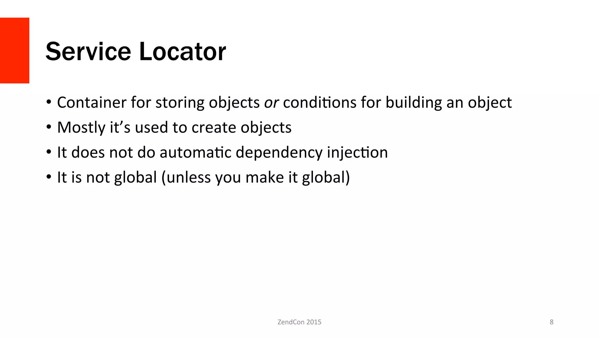 Service Locator
•  Container	
  for	
  storing	
  objects	
  or	
  condiNons	
  for	
  building	
  an	
  object	
  
•  Mostly	
  it’s	
  used	
  to	
  create	
  objects	
  
•  It	
  does	
  not	
  do	
  automaNc	
  dependency	
  injecNon	
  
•  It	
  is	
  not	
  global	
  (unless	
  you	
  make	
  it	
  global)	
  
ZendCon	
  2015	
   8	
  
 