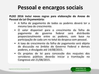 Projeto de Lei de Diretrizes Orçamentárias 2016 MINISTÉRIO DO
PLANEJAMENTO
Pessoal e encargos sociais
PLDO 2016 inclui novas regras para elaboração do Anexo de
Pessoal da Lei Orçamentária:
• A folha de pagamento de todos os poderes deverá ter a
mesma taxa de crescimento.
• O valor disponível para o crescimento da folha de
pagamento do governo federal será distribuído
proporcionalmente entre os poderes, com base na
participação de cada um no total da despesa com pessoal.
• A taxa de crescimento da folha de pagamento será objeto
de discussão no âmbito do Governo Federal e demais
poderes, e divulgado até 14/08/2015.
• Os projetos de lei para concessão dos reajustes dos
servidores públicos deverão iniciar a tramitação no
Congresso até 21/08/2015.
9
 