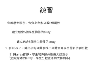 練習
定義學⽣生類別，包含名字和分數2個屬性
建⽴立包含5個學⽣生物件的array
建⽴立包含5個學⽣生物件的array
1. 利⽤用for in，算出平均分數和找出分數最⾼高學⽣生的名字和分數
2. 將array排序，學⽣生物件照分數由⼤大排到⼩小 
(假設原本的array，學⽣生分數並未由⼤大排到⼩小)
 