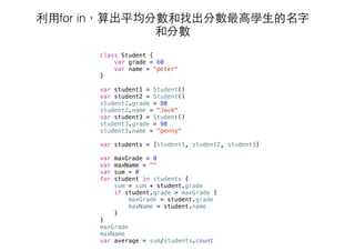 利⽤用for in，算出平均分數和找出分數最⾼高學⽣生的名字
和分數
class Student {
var grade = 60
var name = "peter"
}
var student1 = Student()
var student2 = Student()
student2.grade = 80
student2.name = "Jack"
var student3 = Student()
student3.grade = 90
student3.name = "penny"
var students = [student1, student2, student3]
var maxGrade = 0
var maxName = ""
var sum = 0
for student in students {
sum = sum + student.grade
if student.grade > maxGrade {
maxGrade = student.grade
maxName = student.name
}
}
maxGrade
maxName
var average = sum/students.count
 