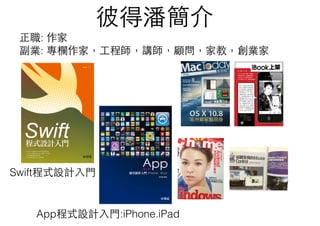 彼得潘簡介
App程式設計⼊入⾨門:iPhone.iPad
Swift程式設計⼊入⾨門
正職: 作家
副業: 專欄作家，⼯工程師，講師，顧問，家教，創業家
 