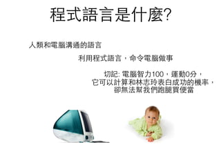 程式語⾔言是什麼?
⼈人類和電腦溝通的語⾔言
利⽤用程式語⾔言，命令電腦做事
切記: 電腦智⼒力100，運動0分， 
它可以計算和林志玲表⽩白成功的機率，
卻無法幫我們跑腿買便當
 