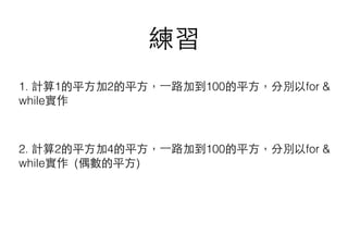 練習
1. 計算1的平⽅方加2的平⽅方，⼀一路加到100的平⽅方，分別以for &
while實作
2. 計算2的平⽅方加4的平⽅方，⼀一路加到100的平⽅方，分別以for &
while實作 (偶數的平⽅方)
 