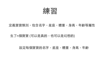 練習
⽣生了n個寶寶 (可以是真的，也可以是幻想的)
設定每個寶寶的名字，星座，體重，⾝身⾼高，年齡
定義寶寶類別，包含名字，星座，體重，⾝身⾼高，年齡等屬性
 