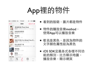 • 看到的按鈕，圖⽚片都是物件
• 物件的播放⾳音樂method， 
使得App可以播放⾳音樂
• 歌名是⿊黑⾊色，是因為物件的 
⽂文字顏⾊色屬性設為⿊黑⾊色
• iOS SDK定義各式各樣不同功 
能的類別，⽐比⽅方顯⽰示地圖， 
播放⾳音樂，顯⽰示網⾴頁 
App裡的物件
 
