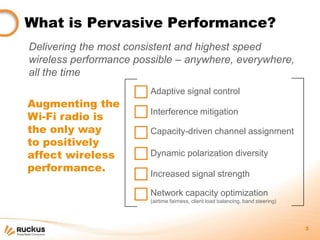 What is Pervasive Performance?
Delivering the most consistent and highest speed
wireless performance possible – anywhere, everywhere,
all the time
                        Adaptive signal control
Augmenting the
                        Interference mitigation
Wi-Fi radio is
the only way            Capacity-driven channel assignment
to positively
affect wireless         Dynamic polarization diversity
performance.
                        Increased signal strength

                        Network capacity optimization
                        (airtime fairness, client load balancing, band steering)




                                                                                   3
 