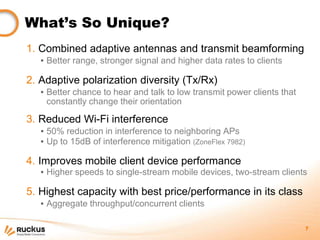 What’s So Unique?
1. Combined adaptive antennas and transmit beamforming
   ▪ Better range, stronger signal and higher data rates to clients

2. Adaptive polarization diversity (Tx/Rx)
   ▪ Better chance to hear and talk to low transmit power clients that
     constantly change their orientation

3. Reduced Wi-Fi interference
   ▪ 50% reduction in interference to neighboring APs
   ▪ Up to 15dB of interference mitigation (ZoneFlex 7982)

4. Improves mobile client device performance
   ▪ Higher speeds to single-stream mobile devices, two-stream clients

5. Highest capacity with best price/performance in its class
   ▪ Aggregate throughput/concurrent clients

                                                                         7
 