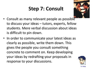 Step 7: Consult 
• Consult as many relevant people as possible 
to discuss your ideas – tutors, experts, fellow 
students. Mere verbal discussion about ideas 
is difficult to pin down. 
• In order to communicate your latest ideas as 
clearly as possible, write them down. This 
gives the people you consult something 
concrete to comment on. Keep developing 
your ideas by redrafting your proposals in 
response to your discussions. 
 