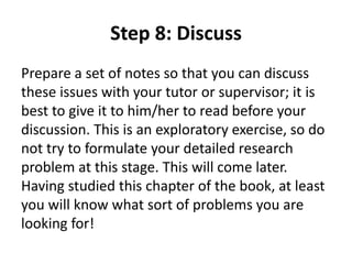Step 8: Discuss 
Prepare a set of notes so that you can discuss 
these issues with your tutor or supervisor; it is 
best to give it to him/her to read before your 
discussion. This is an exploratory exercise, so do 
not try to formulate your detailed research 
problem at this stage. This will come later. 
Having studied this chapter of the book, at least 
you will know what sort of problems you are 
looking for! 
 
