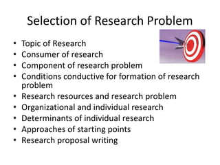 Selection of Research Problem 
• Topic of Research 
• Consumer of research 
• Component of research problem 
• Conditions conductive for formation of research 
problem 
• Research resources and research problem 
• Organizational and individual research 
• Determinants of individual research 
• Approaches of starting points 
• Research proposal writing 
 