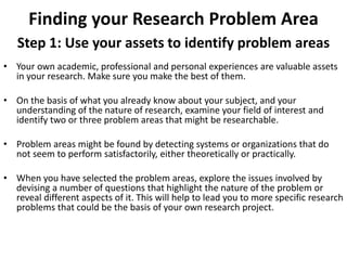 Finding your Research Problem Area 
Step 1: Use your assets to identify problem areas 
• Your own academic, professional and personal experiences are valuable assets 
in your research. Make sure you make the best of them. 
• On the basis of what you already know about your subject, and your 
understanding of the nature of research, examine your field of interest and 
identify two or three problem areas that might be researchable. 
• Problem areas might be found by detecting systems or organizations that do 
not seem to perform satisfactorily, either theoretically or practically. 
• When you have selected the problem areas, explore the issues involved by 
devising a number of questions that highlight the nature of the problem or 
reveal different aspects of it. This will help to lead you to more specific research 
problems that could be the basis of your own research project. 
 