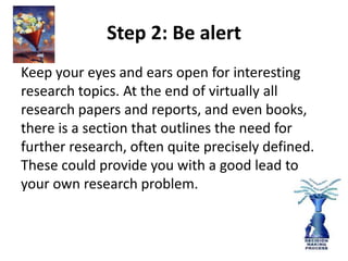 Step 2: Be alert 
Keep your eyes and ears open for interesting 
research topics. At the end of virtually all 
research papers and reports, and even books, 
there is a section that outlines the need for 
further research, often quite precisely defined. 
These could provide you with a good lead to 
your own research problem. 
 
