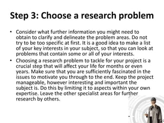 Step 3: Choose a research problem 
• Consider what further information you might need to 
obtain to clarify and delineate the problem areas. Do not 
try to be too specific at first. It is a good idea to make a list 
of your key interests in your subject, so that you can look at 
problems that contain some or all of your interests. 
• Choosing a research problem to tackle for your project is a 
crucial step that will affect your life for months or even 
years. Make sure that you are sufficiently fascinated in the 
issues to motivate you through to the end. Keep the project 
manageable, however interesting and important the 
subject is. Do this by limiting it to aspects within your own 
expertise. Leave the other specialist areas for further 
research by others. 
 