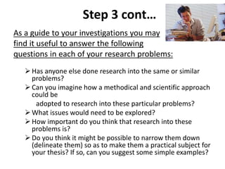 Step 3 cont… 
As a guide to your investigations you may 
find it useful to answer the following 
questions in each of your research problems: 
 Has anyone else done research into the same or similar 
problems? 
 Can you imagine how a methodical and scientific approach 
could be 
adopted to research into these particular problems? 
What issues would need to be explored? 
 How important do you think that research into these 
problems is? 
 Do you think it might be possible to narrow them down 
(delineate them) so as to make them a practical subject for 
your thesis? If so, can you suggest some simple examples? 
 