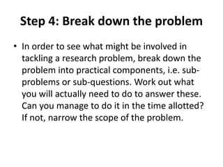 Step 4: Break down the problem 
• In order to see what might be involved in 
tackling a research problem, break down the 
problem into practical components, i.e. sub-problems 
or sub-questions. Work out what 
you will actually need to do to answer these. 
Can you manage to do it in the time allotted? 
If not, narrow the scope of the problem. 
 