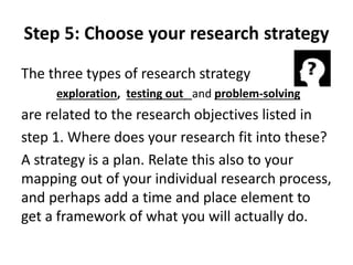 Step 5: Choose your research strategy 
The three types of research strategy 
exploration, testing out and problem-solving 
are related to the research objectives listed in 
step 1. Where does your research fit into these? 
A strategy is a plan. Relate this also to your 
mapping out of your individual research process, 
and perhaps add a time and place element to 
get a framework of what you will actually do. 
 