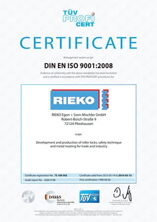 DIN EN ISO 9001:2008
Management system as per
Evidence of conformity with the above standard(s) has been furnished
and is certified in accordance with TÜV PROFICERT procedures for
Certificate registration No. 73 100 502
Audit report No. 4260 0108 First certification 1998-08-06
Certificate valid from 2013-05-14 to 2016-05-13
scope:
PAGE 1 OF 2.
This certification was conducted in accordance with the TÜV PROFiCERT auditing and certification procedures and is subject to
regular surveillance audits. Verifiable under www.tuev-club.de. Original certificates contain a glued on hologram.
TÜV Technische Überwachung Hessen GmbH, Rüdesheimer Str. 119, D-64285 Darmstadt, Tel. +49 6151/600331 Rev-GB-1301
Darmstadt, 2013-06-27
Certification body of TÜV Hessen
– Head of Certification body –D-ZM-14137-01-00
Development and production of roller locks, safety technique
and metal treating for trade and industry
RIEKO Egon + Sven Mischler GmbH
Robert-Bosch-Straße 9
72124 Pliezhausen
 