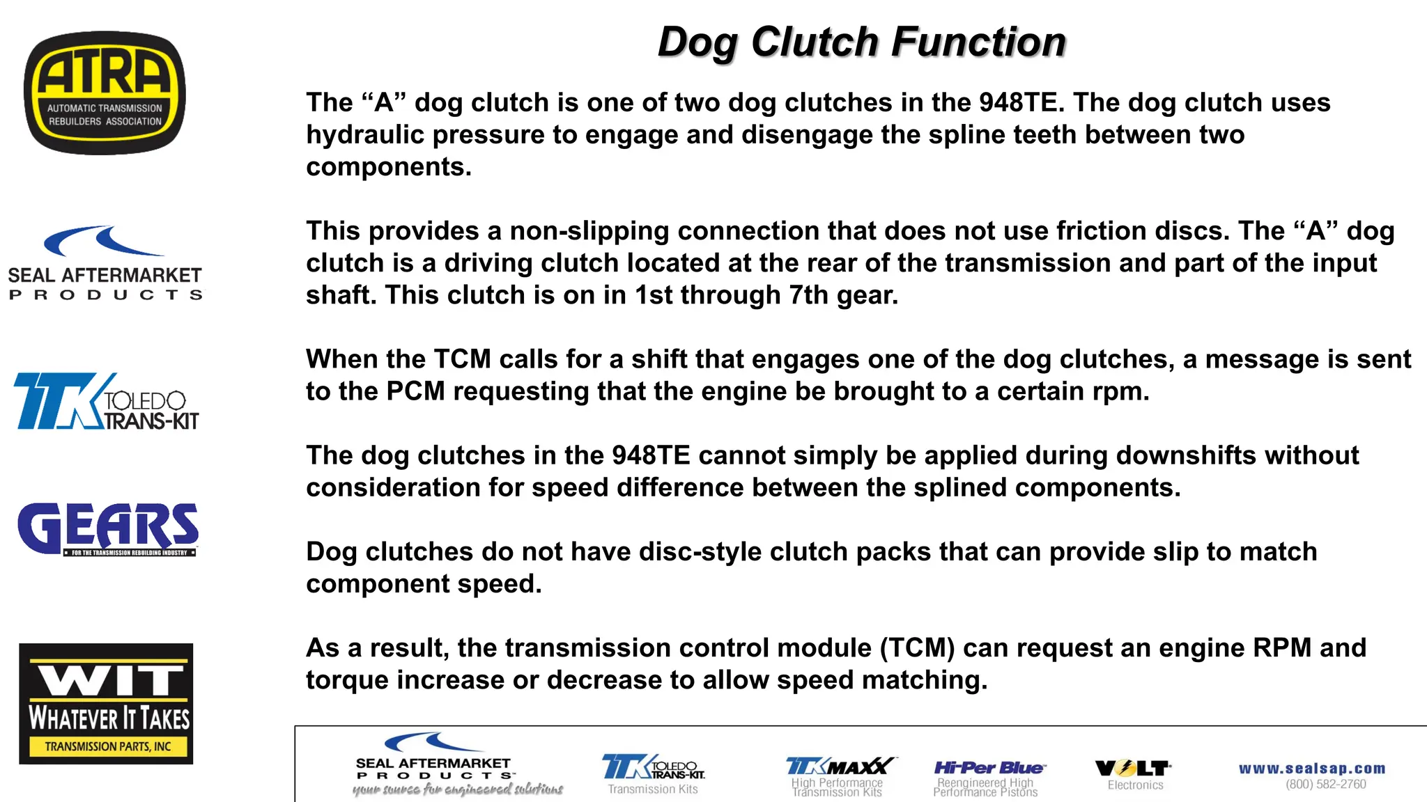 The “A” dog clutch is one of two dog clutches in the 948TE. The dog clutch uses
hydraulic pressure to engage and disengage the spline teeth between two
components.
This provides a non-slipping connection that does not use friction discs. The “A” dog
clutch is a driving clutch located at the rear of the transmission and part of the input
shaft. This clutch is on in 1st through 7th gear.
When the TCM calls for a shift that engages one of the dog clutches, a message is sent
to the PCM requesting that the engine be brought to a certain rpm.
The dog clutches in the 948TE cannot simply be applied during downshifts without
consideration for speed difference between the splined components.
Dog clutches do not have disc-style clutch packs that can provide slip to match
component speed.
As a result, the transmission control module (TCM) can request an engine RPM and
torque increase or decrease to allow speed matching.
Dog Clutch Function
 
