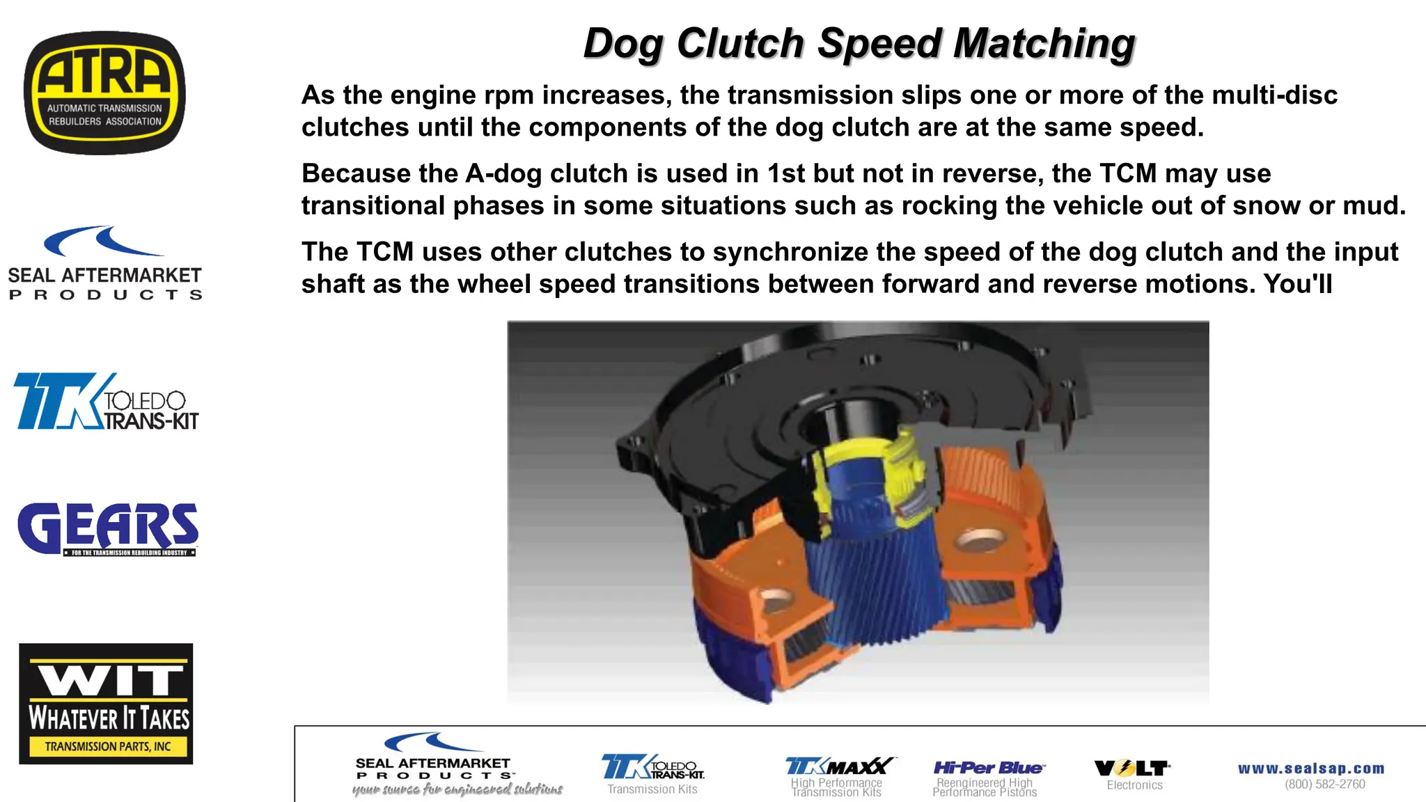 Dog Clutch Speed Matching
As the engine rpm increases, the transmission slips one or more of the multi-disc
clutches until the components of the dog clutch are at the same speed.
Because the A-dog clutch is used in 1st but not in reverse, the TCM may use
transitional phases in some situations such as rocking the vehicle out of snow or mud.
The TCM uses other clutches to synchronize the speed of the dog clutch and the input
shaft as the wheel speed transitions between forward and reverse motions. You'll
 