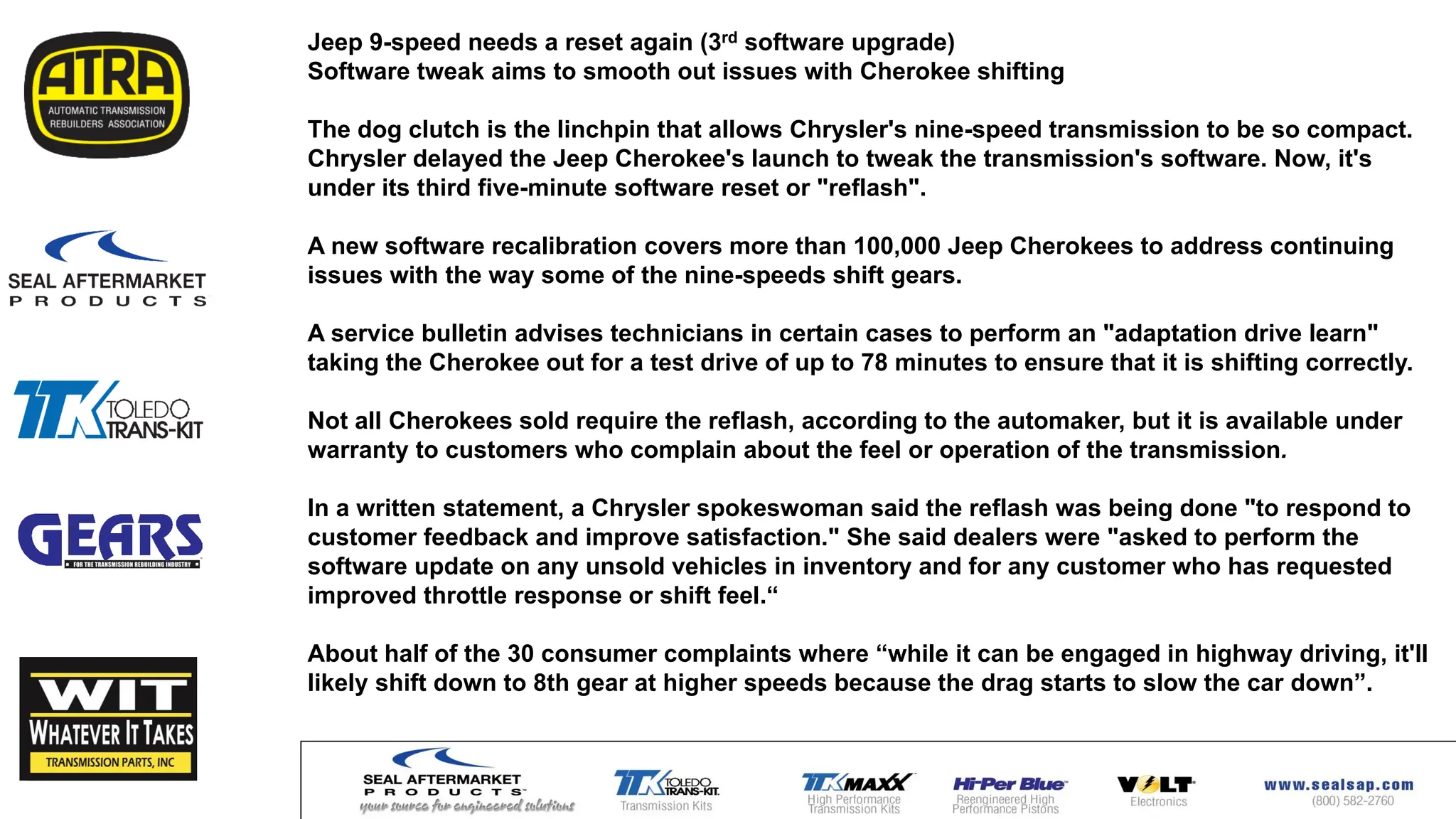 Jeep 9-speed needs a reset again (3rd software upgrade)
Software tweak aims to smooth out issues with Cherokee shifting
The dog clutch is the linchpin that allows Chrysler's nine-speed transmission to be so compact.
Chrysler delayed the Jeep Cherokee's launch to tweak the transmission's software. Now, it's
under its third five-minute software reset or "reflash".
A new software recalibration covers more than 100,000 Jeep Cherokees to address continuing
issues with the way some of the nine-speeds shift gears.
A service bulletin advises technicians in certain cases to perform an "adaptation drive learn"
taking the Cherokee out for a test drive of up to 78 minutes to ensure that it is shifting correctly.
Not all Cherokees sold require the reflash, according to the automaker, but it is available under
warranty to customers who complain about the feel or operation of the transmission.
In a written statement, a Chrysler spokeswoman said the reflash was being done "to respond to
customer feedback and improve satisfaction." She said dealers were "asked to perform the
software update on any unsold vehicles in inventory and for any customer who has requested
improved throttle response or shift feel.“
About half of the 30 consumer complaints where “while it can be engaged in highway driving, it'll
likely shift down to 8th gear at higher speeds because the drag starts to slow the car down”.
 