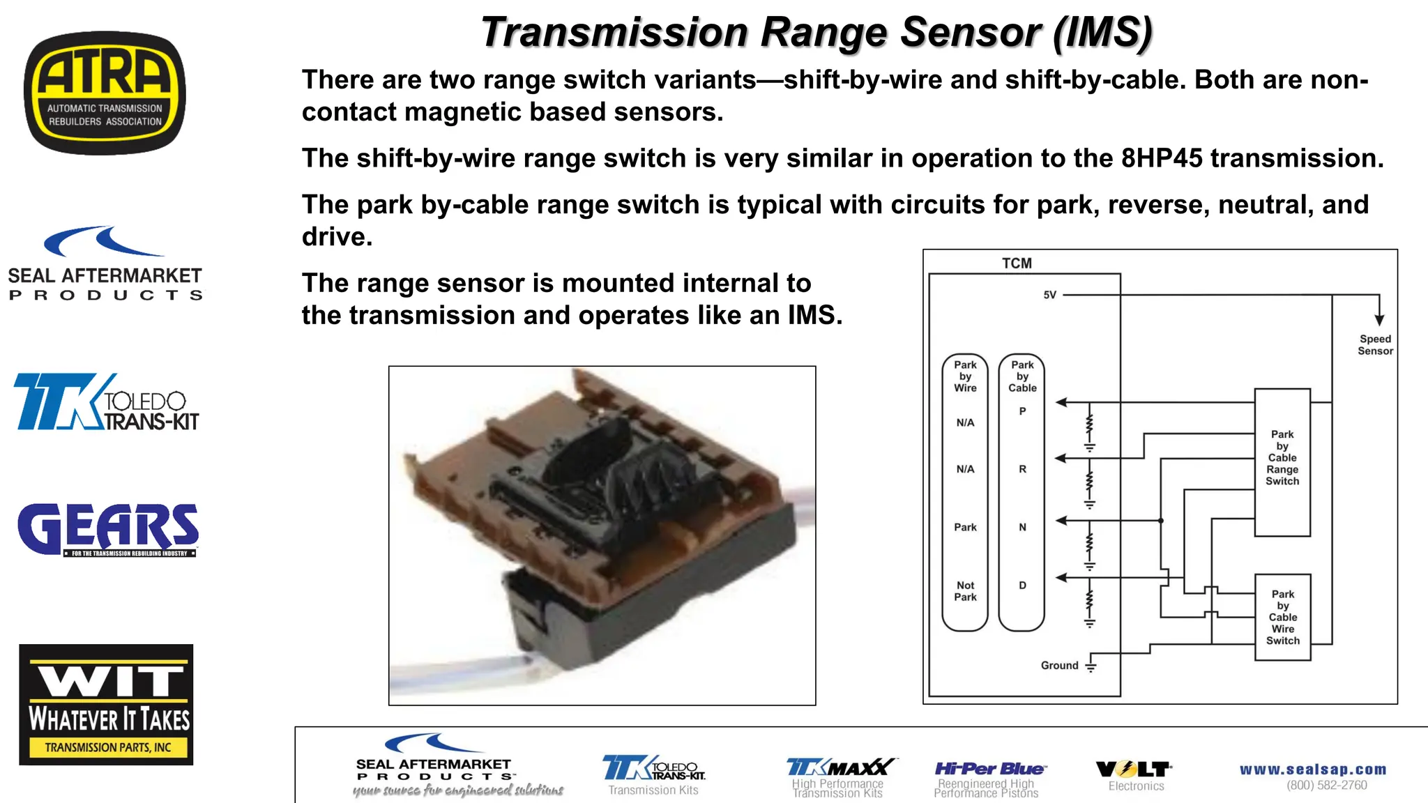 Transmission Range Sensor (IMS)
There are two range switch variants—shift-by-wire and shift-by-cable. Both are non-
contact magnetic based sensors.
The shift-by-wire range switch is very similar in operation to the 8HP45 transmission.
The park by-cable range switch is typical with circuits for park, reverse, neutral, and
drive.
The range sensor is mounted internal to
the transmission and operates like an IMS.
 