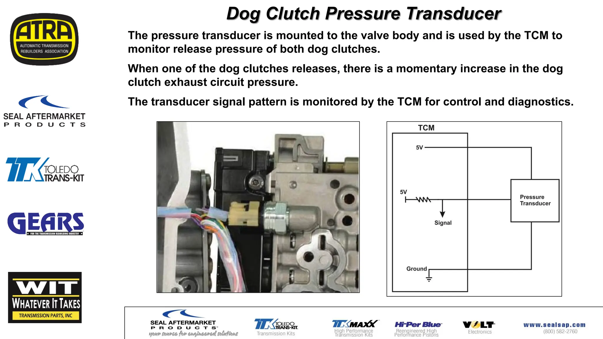 Dog Clutch Pressure Transducer
The pressure transducer is mounted to the valve body and is used by the TCM to
monitor release pressure of both dog clutches.
When one of the dog clutches releases, there is a momentary increase in the dog
clutch exhaust circuit pressure.
The transducer signal pattern is monitored by the TCM for control and diagnostics.
 