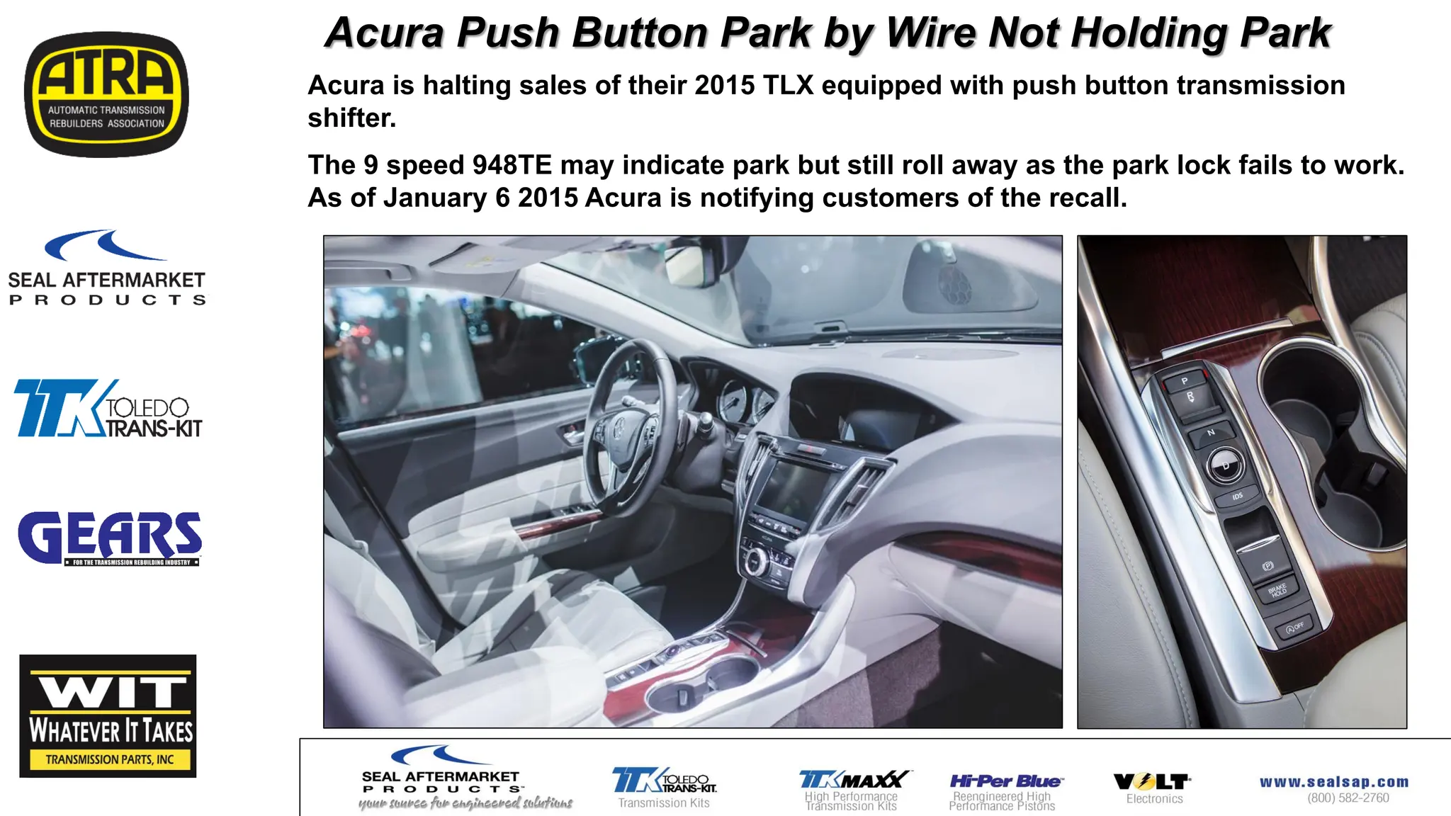 Acura Push Button Park by Wire Not Holding Park
Acura is halting sales of their 2015 TLX equipped with push button transmission
shifter.
The 9 speed 948TE may indicate park but still roll away as the park lock fails to work.
As of January 6 2015 Acura is notifying customers of the recall.
 