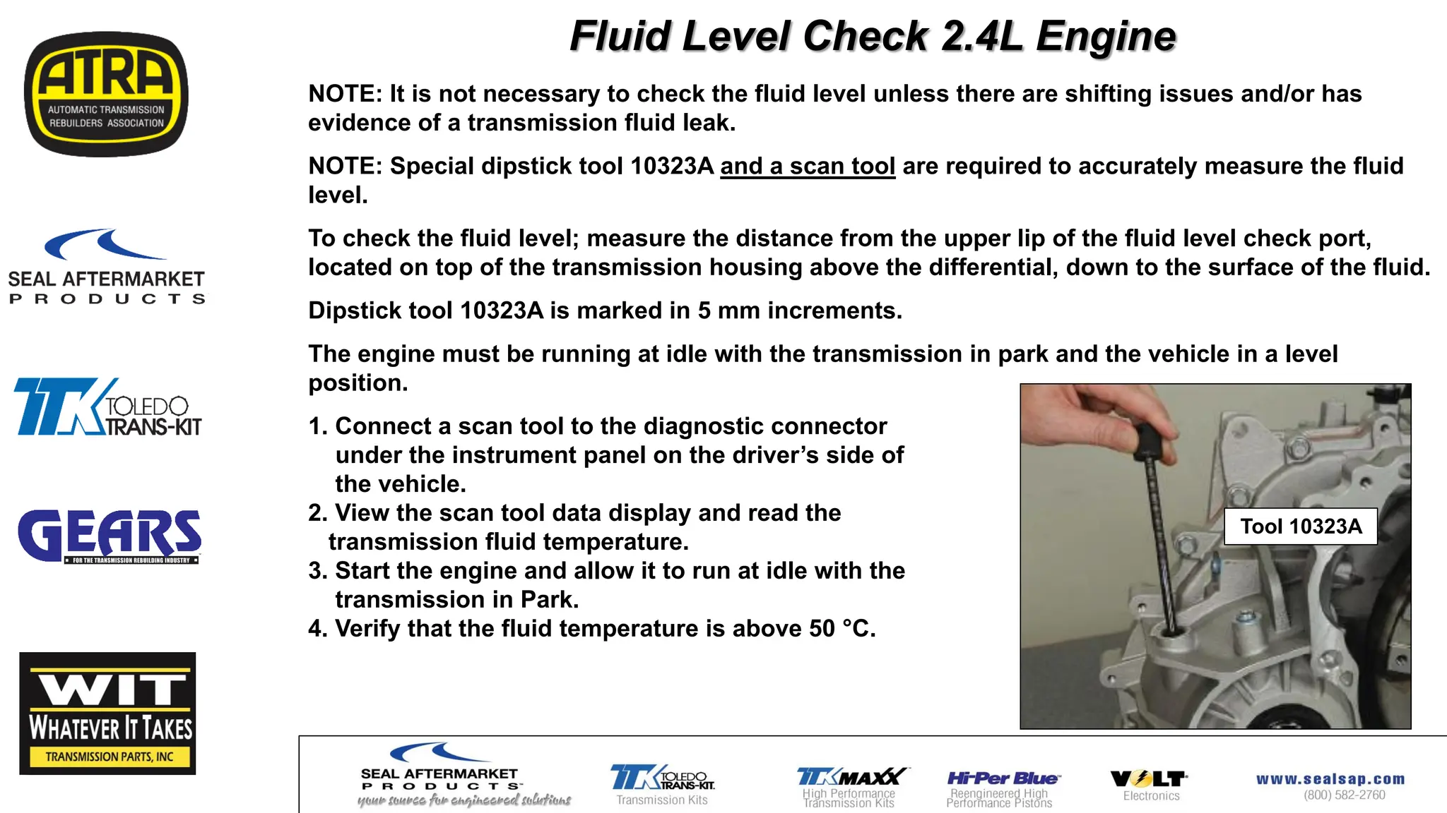 NOTE: It is not necessary to check the fluid level unless there are shifting issues and/or has
evidence of a transmission fluid leak.
NOTE: Special dipstick tool 10323A and a scan tool are required to accurately measure the fluid
level.
To check the fluid level; measure the distance from the upper lip of the fluid level check port,
located on top of the transmission housing above the differential, down to the surface of the fluid.
Dipstick tool 10323A is marked in 5 mm increments.
The engine must be running at idle with the transmission in park and the vehicle in a level
position.
1. Connect a scan tool to the diagnostic connector
under the instrument panel on the driver’s side of
the vehicle.
2. View the scan tool data display and read the
transmission fluid temperature.
3. Start the engine and allow it to run at idle with the
transmission in Park.
4. Verify that the fluid temperature is above 50 °C.
Fluid Level Check 2.4L Engine
Tool 10323A
 