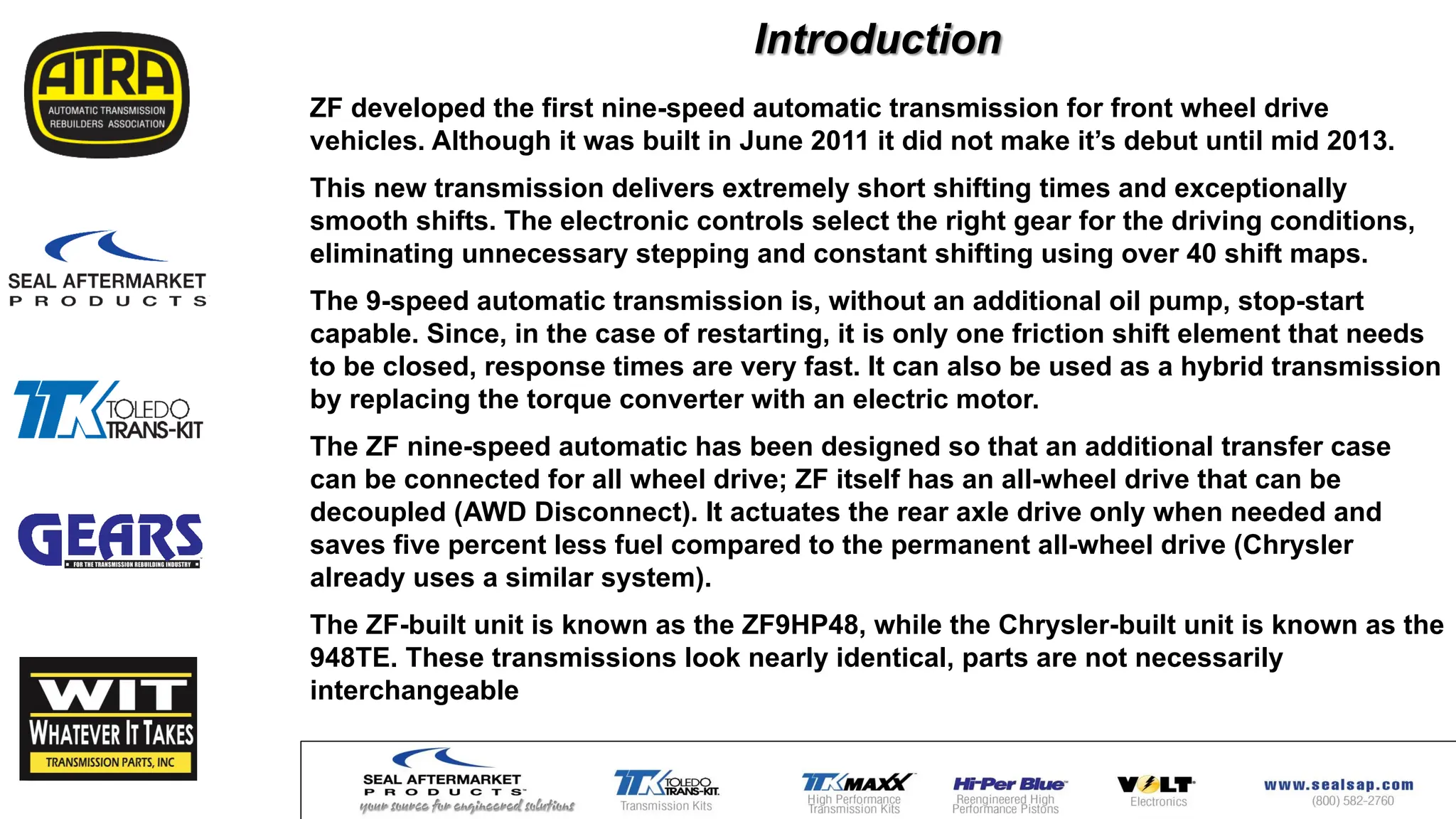 Introduction
ZF developed the first nine-speed automatic transmission for front wheel drive
vehicles. Although it was built in June 2011 it did not make it’s debut until mid 2013.
This new transmission delivers extremely short shifting times and exceptionally
smooth shifts. The electronic controls select the right gear for the driving conditions,
eliminating unnecessary stepping and constant shifting using over 40 shift maps.
The 9-speed automatic transmission is, without an additional oil pump, stop-start
capable. Since, in the case of restarting, it is only one friction shift element that needs
to be closed, response times are very fast. It can also be used as a hybrid transmission
by replacing the torque converter with an electric motor.
The ZF nine-speed automatic has been designed so that an additional transfer case
can be connected for all wheel drive; ZF itself has an all-wheel drive that can be
decoupled (AWD Disconnect). It actuates the rear axle drive only when needed and
saves five percent less fuel compared to the permanent all-wheel drive (Chrysler
already uses a similar system).
The ZF-built unit is known as the ZF9HP48, while the Chrysler-built unit is known as the
948TE. These transmissions look nearly identical, parts are not necessarily
interchangeable
 