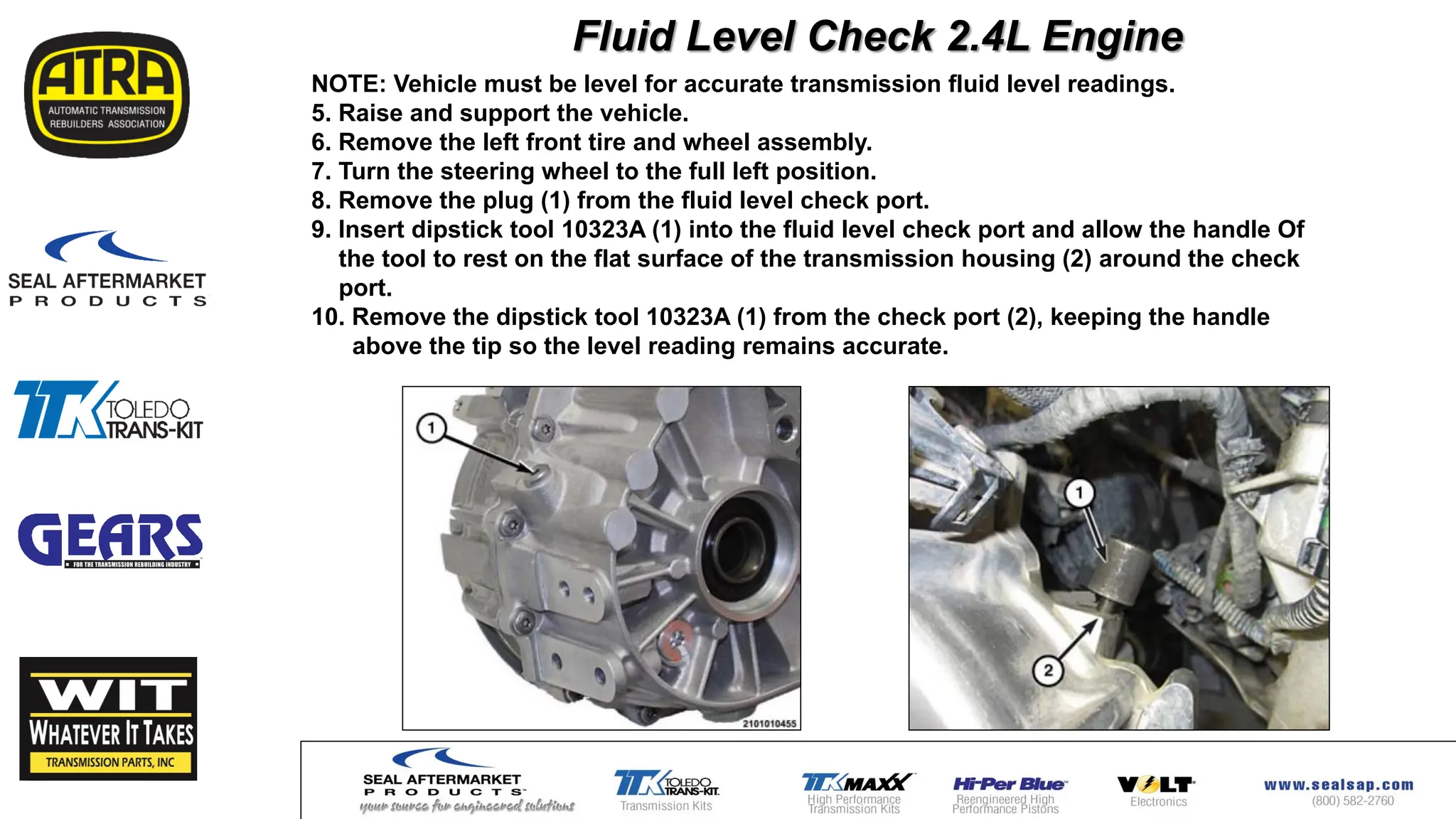 NOTE: Vehicle must be level for accurate transmission fluid level readings.
5. Raise and support the vehicle.
6. Remove the left front tire and wheel assembly.
7. Turn the steering wheel to the full left position.
8. Remove the plug (1) from the fluid level check port.
9. Insert dipstick tool 10323A (1) into the fluid level check port and allow the handle Of
the tool to rest on the flat surface of the transmission housing (2) around the check
port.
10. Remove the dipstick tool 10323A (1) from the check port (2), keeping the handle
above the tip so the level reading remains accurate.
Fluid Level Check 2.4L Engine
 