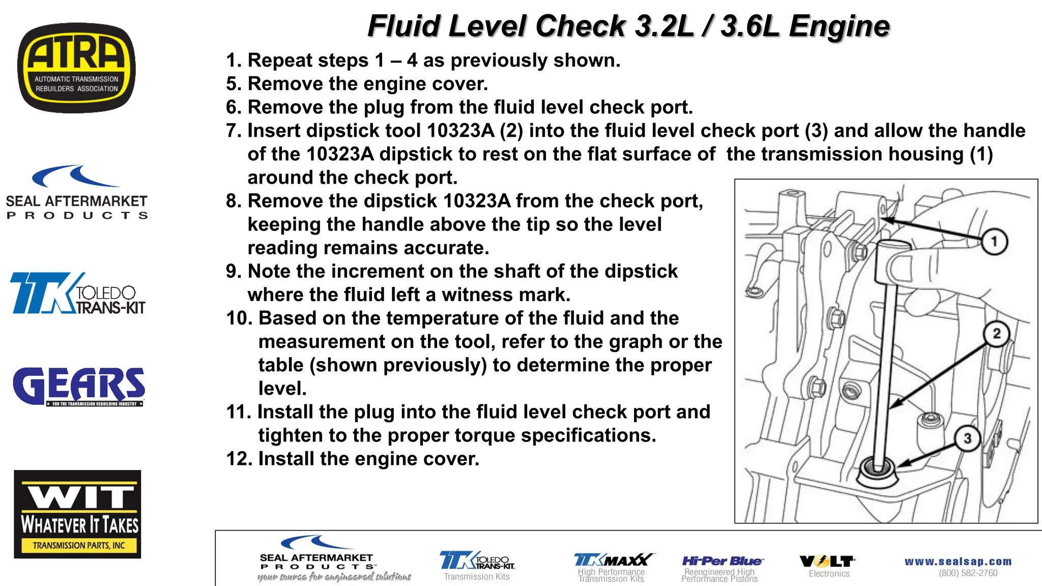 1. Repeat steps 1 – 4 as previously shown.
5. Remove the engine cover.
6. Remove the plug from the fluid level check port.
7. Insert dipstick tool 10323A (2) into the fluid level check port (3) and allow the handle
of the 10323A dipstick to rest on the flat surface of the transmission housing (1)
around the check port.
8. Remove the dipstick 10323A from the check port,
keeping the handle above the tip so the level
reading remains accurate.
9. Note the increment on the shaft of the dipstick
where the fluid left a witness mark.
10. Based on the temperature of the fluid and the
measurement on the tool, refer to the graph or the
table (shown previously) to determine the proper
level.
11. Install the plug into the fluid level check port and
tighten to the proper torque specifications.
12. Install the engine cover.
Fluid Level Check 3.2L / 3.6L Engine
 