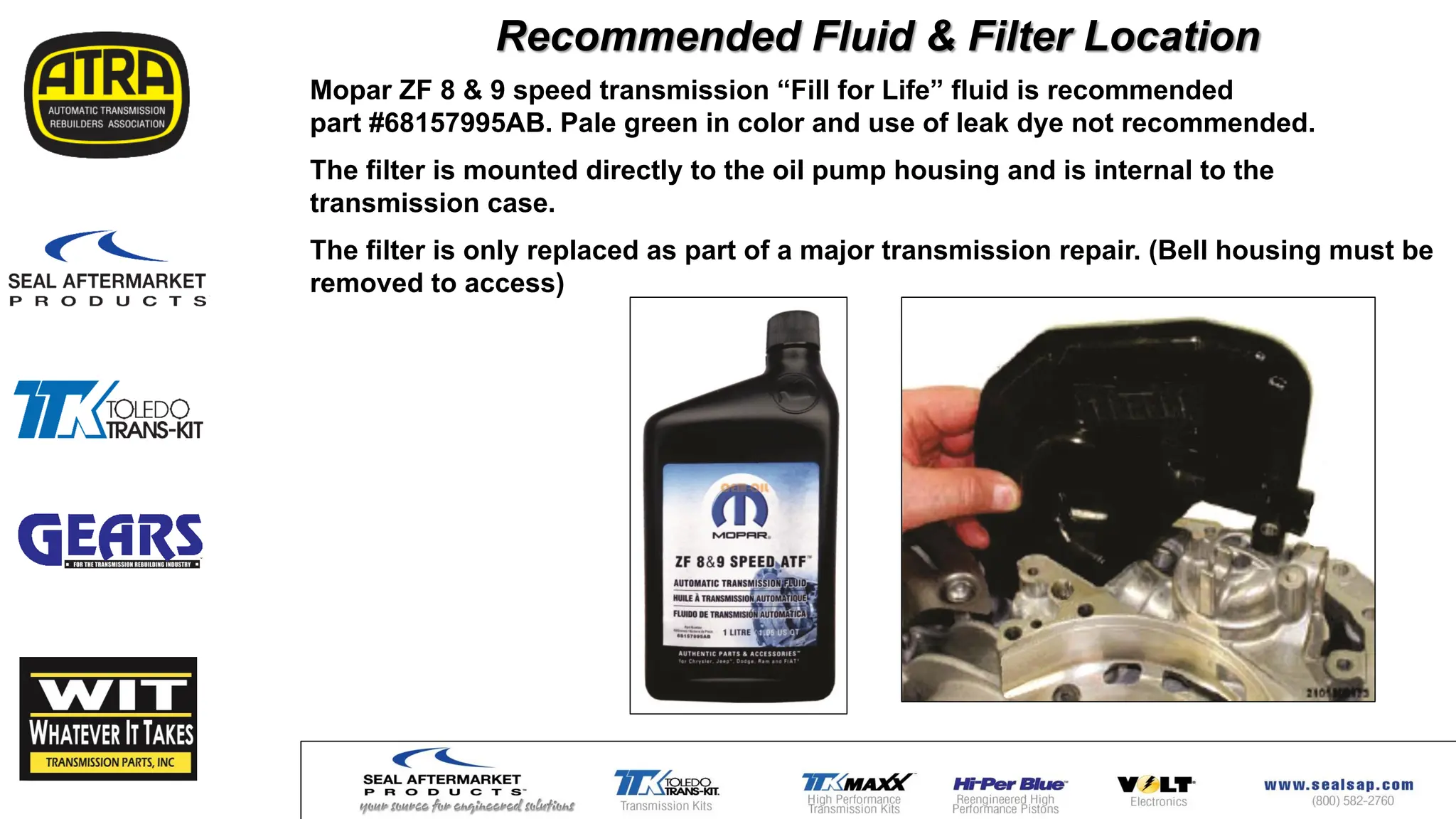 Mopar ZF 8 & 9 speed transmission “Fill for Life” fluid is recommended
part #68157995AB. Pale green in color and use of leak dye not recommended.
The filter is mounted directly to the oil pump housing and is internal to the
transmission case.
The filter is only replaced as part of a major transmission repair. (Bell housing must be
removed to access)
Recommended Fluid & Filter Location
 