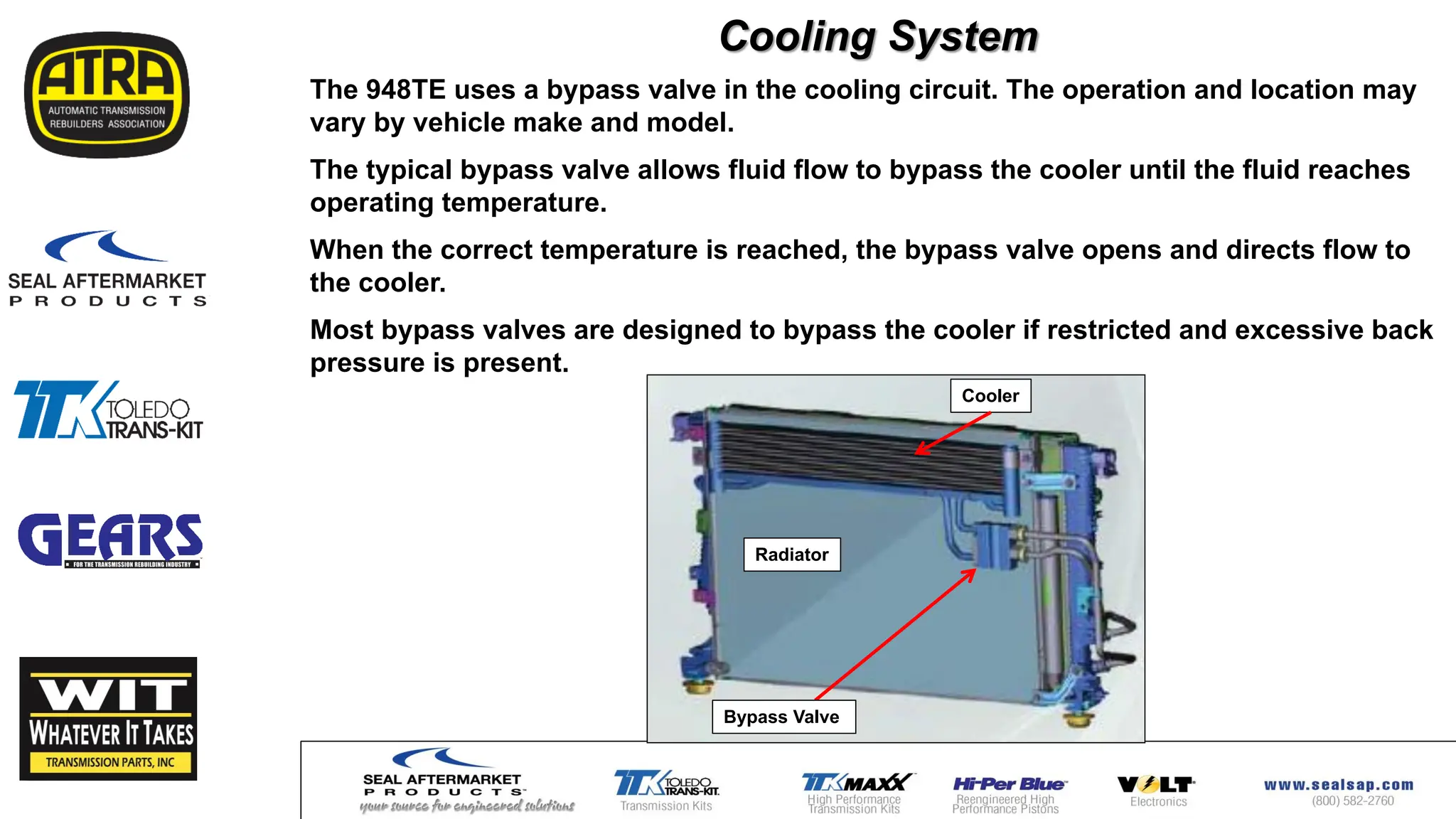 Cooling System
The 948TE uses a bypass valve in the cooling circuit. The operation and location may
vary by vehicle make and model.
The typical bypass valve allows fluid flow to bypass the cooler until the fluid reaches
operating temperature.
When the correct temperature is reached, the bypass valve opens and directs flow to
the cooler.
Most bypass valves are designed to bypass the cooler if restricted and excessive back
pressure is present.
Bypass Valve
Cooler
Radiator
 