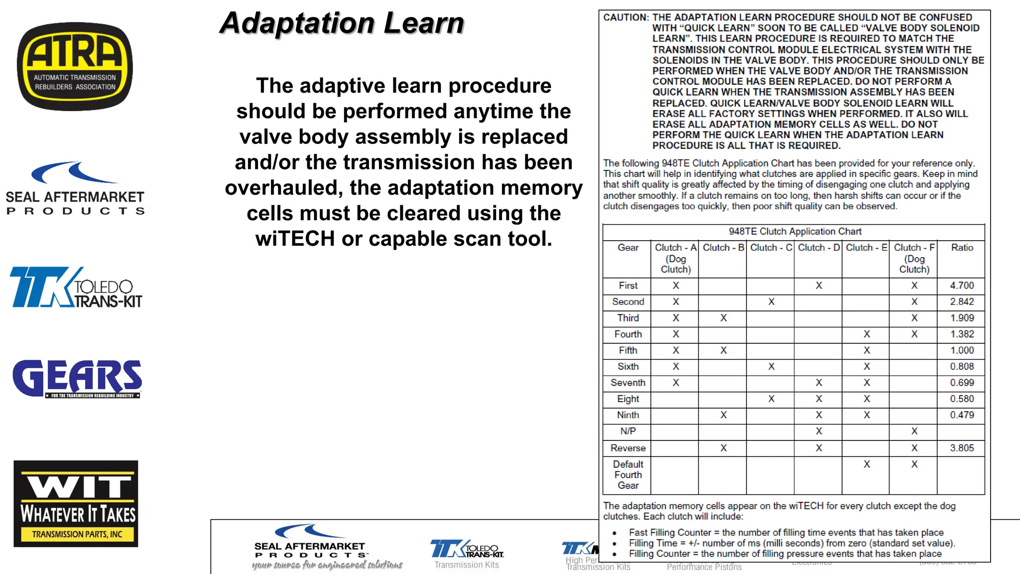 Adaptation Learn
The adaptive learn procedure
should be performed anytime the
valve body assembly is replaced
and/or the transmission has been
overhauled, the adaptation memory
cells must be cleared using the
wiTECH or capable scan tool.
 