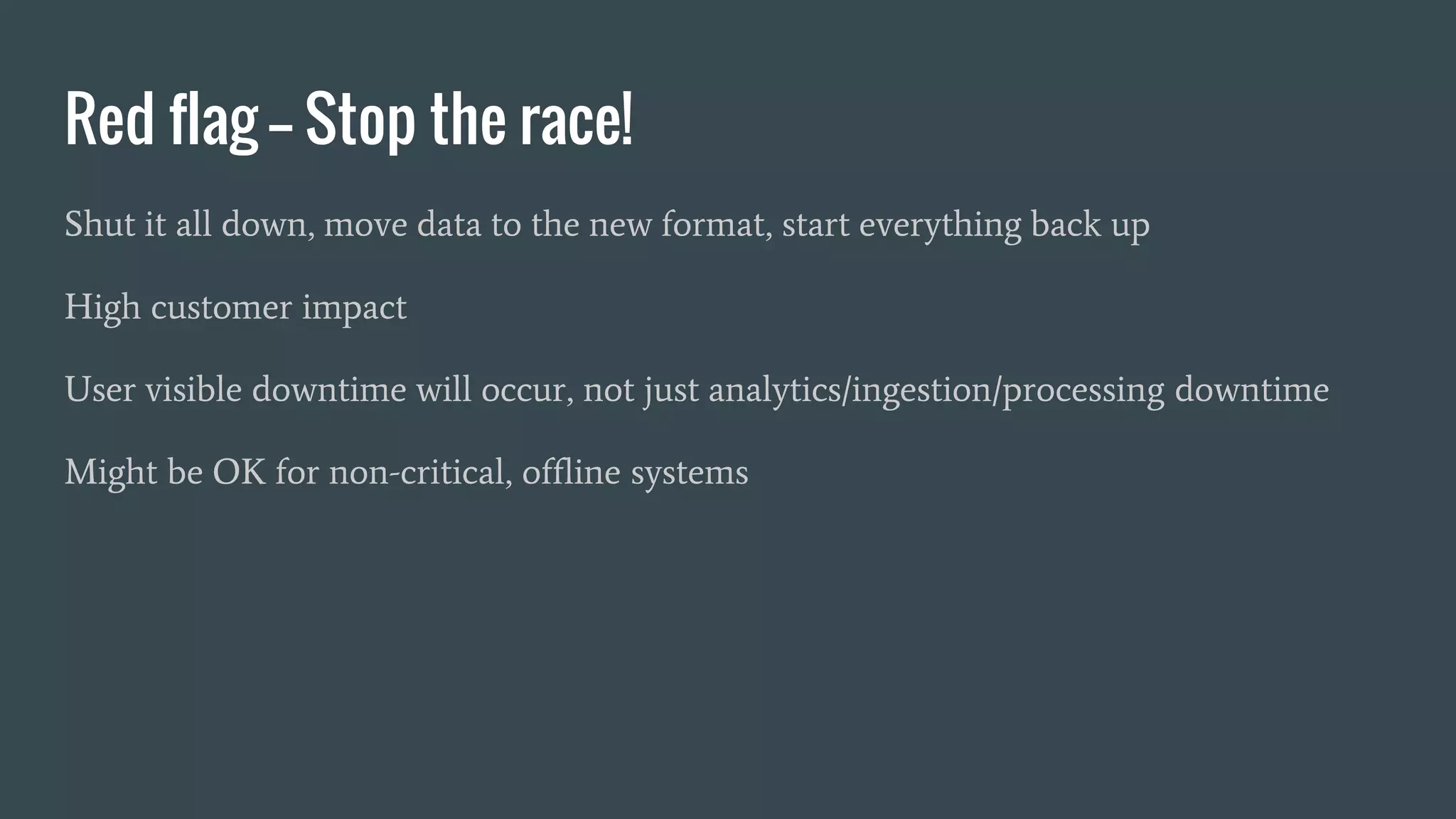 Red flag -- Stop the race!
Shut it all down, move data to the new format, start everything back up
High customer impact
User visible downtime will occur, not just analytics/ingestion/processing downtime
Might be OK for non-critical, offline systems
 